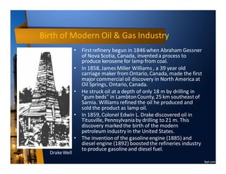 Birth of Modern Oil & Gas Industry
• Firstrefinery begun in 1846 when Abraham Gessner
of Nova Scotia, Canada, inventeda process to
produce kerosene for lamp from coal.
• In 1858, James Miller Williams , a 39 year old
carriage maker from Ontario, Canada, made the first
major commercial oil discovery in North America at
Oil Springs, Ontario, Canada.
• He struck oil at a depth of only 18 m by drilling in
"gum beds" in LambtonCounty, 25 km southeastof
Sarnia. Williams refined the oil he produced and
sold the product as lamp oil.
• In 1859, Colonel Edwin L. Drake discovered oil in
Titusville, Pennsylvaniaby drilling to 21 m. This
discovery markedthe birth of the modern
petroleum industry in the United States.
• The inventionof the gasolineengine (1885) and
diesel engine (1892) boostedthe refineries industry
to produce gasolineand diesel fuel.
DrakeWell
 