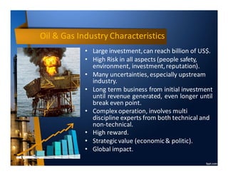 Oil & Gas Industry Characteristics
• Large investment,can reach billion of US$.
• High Risk in all aspects (people safety,
environment, investment,reputation).
• Many uncertainties,especially upstream
industry.
• Long term business from initial investment
until revenue generated, even longer until
break even point.
• Complex operation, involves multi
discipline experts from both technical and
non-technical.
• High reward.
• Strategicvalue (economic& politic).
• Global impact.
 