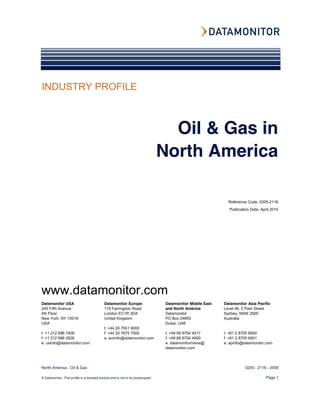 INDUSTRY PROFILE



                                                                                   Oil & Gas in
                                                                                 North America

                                                                                                              Reference Code: 0205-2116
                                                                                                              Publication Date: April 2010




www.datamonitor.com
Datamonitor USA                             Datamonitor Europe                    Datamonitor Middle East   Datamonitor Asia Pacific
245 Fifth Avenue                            119 Farringdon Road                   and North America         Level 46, 2 Park Street
4th Floor                                   London EC1R 3DA                       Datamonitor               Sydney, NSW 2000
New York, NY 10016                          United Kingdom                        PO Box 24893              Australia
USA                                                                               Dubai, UAE
                                            t: +44 20 7551 9000
t: +1 212 686 7400                          f: +44 20 7675 7500                   t: +49 69 9754 4517       t: +61 2 8705 6900
f: +1 212 686 2626                          e: eurinfo@datamonitor.com            f: +49 69 9754 4900       f: +61 2 8705 6901
e: usinfo@datamonitor.com                                                         e: datamonitormena@       e: apinfo@datamonitor.com
                                                                                  datamonitor.com




North America - Oil & Gas                                                                                              0205 - 2116 - 2009

© Datamonitor. This profile is a licensed product and is not to be photocopied                                                     Page 1
 