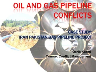 OIL AND GAS PIPELINE
          CONFLICTS
                        CASE STUDY:
 IRAN PAKISTAN GAS PIPELINE PROJECT


                              Qarib Kazmi
             Course: Conflict Management
 