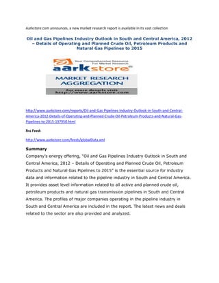 Aarkstore.com announces, a new market research report is available in its vast collection

Oil and Gas Pipelines Industry Outlook in South and Central America, 2012
  – Details of Operating and Planned Crude Oil, Petroleum Products and
                       Natural Gas Pipelines to 2015




http://www.aarkstore.com/reports/Oil-and-Gas-Pipelines-Industry-Outlook-in-South-and-Central-
America-2012-Details-of-Operating-and-Planned-Crude-Oil-Petroleum-Products-and-Natural-Gas-
Pipelines-to-2015-197950.html

Rss Feed:

http://www.aarkstore.com/feeds/globalData.xml

Summary
Company’s energy offering, “Oil and Gas Pipelines Industry Outlook in South and
Central America, 2012 – Details of Operating and Planned Crude Oil, Petroleum
Products and Natural Gas Pipelines to 2015” is the essential source for industry
data and information related to the pipeline industry in South and Central America.
It provides asset level information related to all active and planned crude oil,
petroleum products and natural gas transmission pipelines in South and Central
America. The profiles of major companies operating in the pipeline industry in
South and Central America are included in the report. The latest news and deals
related to the sector are also provided and analyzed.
 