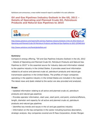 Aarkstore.com announces, a new market research report is available in its vast collection

Oil and Gas Pipelines Industry Outlook in the US, 2012 –
Details of Operating and Planned Crude Oil, Petroleum
Products and Natural Gas Pipelines to 2015




http://www.aarkstore.com/reports/Oil-and-Gas-Pipelines-Industry-Outlook-in-the-US-2012-Details-of-
Operating-and-Planned-Crude-Oil-Petroleum-Products-and-Natural-Gas-Pipelines-to-2015-197949.html

http://www.aarkstore.com/feeds/globalData.xml



Summary:
Company’s energy offering, “Oil and Gas Pipelines Industry Outlook in the US, 2012
– Details of Operating and Planned Crude Oil, Petroleum Products and Natural Gas
Pipelines to 2015” is the essential source for industry data and information related
to the pipeline industry in the United States. It provides asset level information
related to all active and planned crude oil, petroleum products and natural gas
transmission pipelines in the United States. The profiles of major companies
operating in the pipeline industry in the United States are included in the report.
The latest news and deals related to the sector are also provided and analyzed.


Scope:
- Updated information relating to all active and planned crude oil, petroleum
products and natural gas pipelines
- Provides operator information, start year, start point, end point, onshore/offshore,
length, diameter and capacity for all active and planned crude oil, petroleum
products and natural gas pipelines
- Identifies key trends and issues in the oil and gas pipelines industry
- Information on the top companies in the sector including business description,
strategic analysis. Key companies covered are El Paso Corporation, Kinder Morgan
 