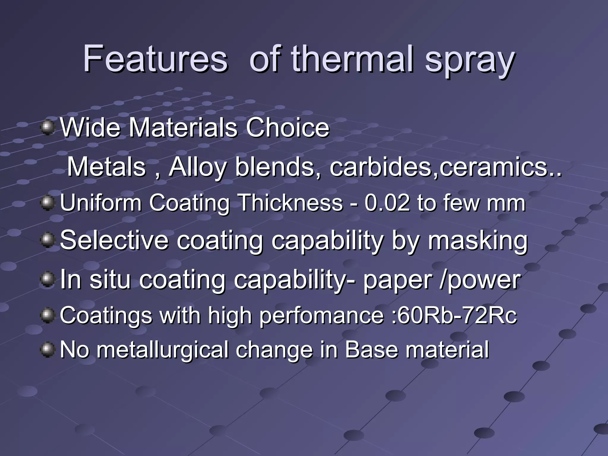 Features of thermal sprayFeatures of thermal spray
Wide Materials ChoiceWide Materials Choice
Metals , Alloy blends, carbides,ceramics..Metals , Alloy blends, carbides,ceramics..
Uniform Coating Thickness - 0.02 to few mmUniform Coating Thickness - 0.02 to few mm
Selective coating capability by maskingSelective coating capability by masking
In situ coating capability- paper /powerIn situ coating capability- paper /power
Coatings with high perfomance :60Rb-72RcCoatings with high perfomance :60Rb-72Rc
No metallurgical change in Base materialNo metallurgical change in Base material
 