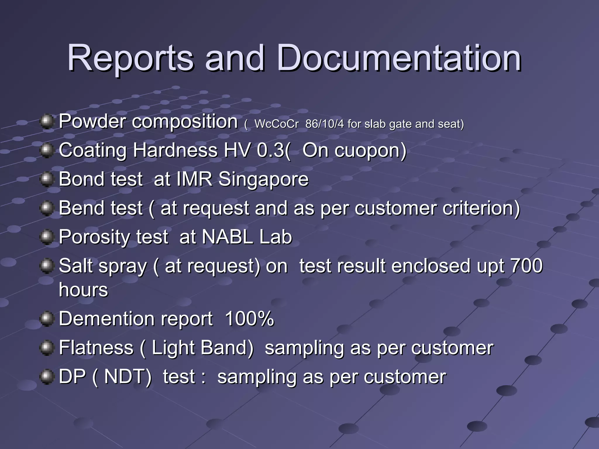 Reports and DocumentationReports and Documentation
Powder compositionPowder composition ( WcCoCr 86/10/4 for slab gate and seat)( WcCoCr 86/10/4 for slab gate and seat)
Coating Hardness HV 0.3( On cuopon)Coating Hardness HV 0.3( On cuopon)
Bond test at IMR SingaporeBond test at IMR Singapore
Bend test ( at request and as per customer criterion)Bend test ( at request and as per customer criterion)
Porosity test at NABL LabPorosity test at NABL Lab
Salt spray ( at request) on test result enclosed upt 700Salt spray ( at request) on test result enclosed upt 700
hourshours
Demention report 100%Demention report 100%
Flatness ( Light Band) sampling as per customerFlatness ( Light Band) sampling as per customer
DP ( NDT) test : sampling as per customerDP ( NDT) test : sampling as per customer
 