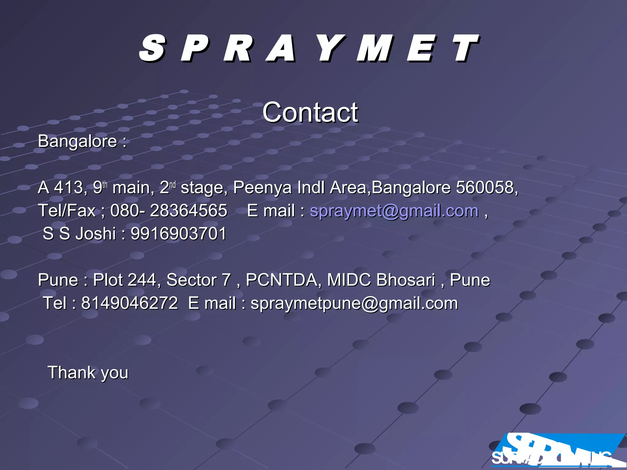 S P R A Y M E TS P R A Y M E T
ContactContact
Bangalore :Bangalore :
A 413, 9A 413, 9thth
main, 2main, 2ndnd
stage, Peenya Indl Area,Bangalore 560058,stage, Peenya Indl Area,Bangalore 560058,
Tel/Fax ; 080- 28364565 E mail :Tel/Fax ; 080- 28364565 E mail : spraymet@gmail.comspraymet@gmail.com ,,
S S Joshi : 9916903701S S Joshi : 9916903701
Pune : Plot 244, Sector 7 , PCNTDA, MIDC Bhosari , PunePune : Plot 244, Sector 7 , PCNTDA, MIDC Bhosari , Pune
Tel : 8149046272 E mail : spraymetpune@gmail.comTel : 8149046272 E mail : spraymetpune@gmail.com
Thank youThank you
SPRASURFACECOATING
 