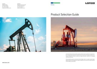 Oil & Gas
Product Selection Guide
Lonza Inc.
90 Boroline Road
Allendale, NJ 07401
Tel +1 201 316 9200
oilfield.americas@lonza.com
Lonza Ltd
Muenchensteinerstrasse 38
4002 Basel, Switzerland
Tel +41 61 316 81 11
oilfield.emea@lonza.com
www.lonza.com
Lonza’s Oil and Gas business provides specialty chemicals used in upstream oil and gas activi-
ties including drilling, production, stimulation and unconventional oil and gas recovery. Lonza
focuses innovation on effective solutions and high performance chemicals for challenging
technical environments.
Lonza’s regulatory expertise and extensive data packages allow us to support customers glob-
ally with solutions that comply with the highest regulatory, environmental and safety standards
(CEFAS, PMRA,EPA, BPR, REACH).
 