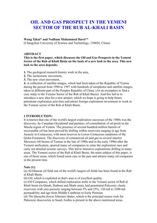 OIL AND GAS PROSPECT IN THE YEMENI
      SECTOR OF THE RUB AL-KHALI BASIN

Wang Xikui* and Nedham Mohammed Darsi**
(Changchun University of Science and Technology, 130026, China)


ABSTRACT
This is the first paper, which discusses the Oil and Gas Prospects in the Yemeni
Sector of the Rub al Khali Basin on the basis of a new look to the area. This new
look to the area depends:

1. The geological research history work in the area,
2. The neotectonic movement,
3. The new crust movement,
4. A collection of satellite images, which had been taken of the Republic of Yemen
during the period from 1994 to 1997 with hundreds of airophotos and satellite images,
taken to different part of the Peoples Republic of China. (As an exemplars to find a
case study to the Yemeni Sector of the Rub al Khali Basin). And this led us to
introduce a new idea for a new project, which we hope is going to help future
petroleum exploration activities and attract foreign exploration investment to work in
the Yemeni sector of the Rub al Khali Basin.


1 INTRODUCTION:
It is known that one of the world's largest exploration successes of the 1980s was the
discovery, by Canadian Occidental and partners, of constellation of oil pools in the
Masila region of Yemen. The presence of several hundred million barrels of
recoverable oil has been proved by drilling within reservoirs ranging in age from
Jurassic to Cretaceous, with most reserves in Lower Cretaceous sandstone of the
Qishn Formation. The discovery of commercial oil and gas in several interior
Mesozoic rift basins of Yemen in the late of 1980s and in the early 1990s after the
Yemeni unification, spurred many oil companies to enter the exploration race and
carry out detailed seismic surveys. This led to intensive explorations drilling in many
areas. The Yemeni sector of the Rub al Khali Basin, the main subject of this paper, is
one of those areas, which found some care in the past and attracts many oil companies
in the present time.

Note (1):
(a) Al-Ghawar oil field one of the world's largest oil fields has been found in the Rub
al Khali Basin.
(b) Oil, which is exploited in that's area is of excellent quality.
(c) Oil Companies, which drilled exploration wells in the Yemeni sector of Rub al
Khali basin (in Qinab, Hathout and Shahr area), had penetrated Paleozoic clastic
reservoirs with core porosity ranging between 5% and 25%, 120 md to 3200 md
permeability and age from Middle Cambrian to Early Permian.
(d) The Qusayba (lower Silurian) shales, which is the principal source rock for
Paleozoic discoveries in Saudi Arabia is present in the above mentioned areas.
 