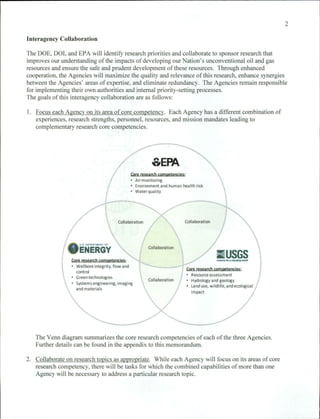 2

Interagency Collaboration

The DOE, 001, and EPA wi ll identify research priorities and collaborate to sponsor research that
improves our understanding of the impacts of developing our Nation ' s unconventional oil and gas
resources and ensure the safe and prudent development of these resources. Through enhanced
cooperation, the Agencies wi ll maximize the quality and relevance of this research, enhance synergies
between the Agencies' areas of expertise, and eliminate redundancy. The Agencies remain responsible
for implementing their own authorities and internal priority-setting processes.
The goals of this interagency coll aboration are as fo llows:

I. Focus each Agency on its area of core competency. Each Agency has a different combi nation of
   experiences, research strengths, personnel, resources, and mission mandates leading to
   complementary research core competencies.




                                                                    oEPA
                                                         Core research competencies;
                                                           Air monitoring
                                                           Environment and human health risk
                                                         • Water quality




                                                   Collaboration                   Collaboration




                     UI   DE .... IIIT .. £NT OF
                                                                   Collaboration
                    ENERGY
                 Core research competencies ;
                                                                                                       II USGS
                                                                                                       ............---
                   Wellbore integrity. flow and
                   control
                                                                                       Core research competencies '
                                                                                         Resource assessment
                                                                                                                              
                   Green technologies
                                                                   Collaboration         Hydrology and geology
                   Systems engineering, imaging
                                                                                         Land use, Wildlife, and ecological
                   and materials
                                                                                         impact




   The Venn diagram summarizes the core research competencies of each of the three Agencies.
   Further details can be found in the appendix to this memorandum.

2. Collaborate on research topics as appropriate. While each Agency will focus on its areas of core
   research competency, there will be tasks for which the combined capabilities of more than one
   Agency will be necessary to address a particular research topic.
 