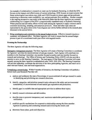3

   An example of collaboration is research on water use for hydraulic fracturing, in which the EPA
   focuses on the impacts and effectiveness of current technology, DOE focuses on improvements that
   future technological innovations may yield, and USGS focuses on stream gage and groundwater
   monitoring to determine water availability, use, and groundwater flow modeling. Another example
   is the ongoing prospective case study in the Marcellus Shale that the three Agencies are currently
   collaborating on in support of the EPA's congressionally mandated study on hydraulic fracturing.
   Where practical and advisable, efforts will be made among the Agencies to apply common and/or
   consistent monitoring, sampling, and analytical protocols. These and other topic areas are
   represented by the green areas in the Venn diagram and will be further defined in the research plan
   discussed in the section below.

3. Bring coordination and consistency to the annual budget process. Effective research requires a
   sustained, well-planned effort. The three Agencies will work to ensure that the annual budget
   process is part of a coordinated multi-year effort with targeted results.

Forming the Partnership

The three Agencies will take the following steps:

Interagency management structure: The three Agencies will create a Steering Committee to coordinate
the Agencies' activities for unconventional oil and gas research. Each Agency will contribute two
members to the Steering Committee: one member focused on policy and one member focused on
research and technology. The Office of Science and Technology Policy (OSTP) will also provide a
member to serve on the Steering Committee. The lead agency of the Steering Committee will rotate
annually among the three Agencies in alphabetical order: DOE, DO!, EPA. The Steering Committee
will provide leadership, coordinate the activities of the three participating Agencies, and reach out to
other relevant Federal, state and local organizations.

Formalizing a research plan: Within 9 months of formation, the Steering Committee will publish a
formal multi-year Research Plan that will:

   a. analyze and synthesize the state of knowledge of unconventional oil and gas research to assist
       in identifying and prioritizing new research directions;

   b. identify, categorize, and prioritize research topics relevant to the safety and environmental
       sustainability of unconventional oil and natural gas exploration and production;

   c. identify gaps in available data and appropriate activities to address these topics;

   d. identify research milestones and deliverables;

   e. describe steps to promote transparency and maximize stakeholder participation and
       notification;

   f.   establish specific mechanisms for cooperative relationships among the three member
         Agencies in planning and conducting research and reviewing the results; and

   g. determine future plans, goals and objectives.
 