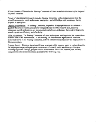 4

Within 6 months of fonnation the Steering Committee will have a draft of the research plan prepared
for public comment.

As part of establishing the research plan, the Steering Committee will solicit comments from the
scientific community, public and relevant stakeholders and will hold periodic workshops for this
purpose, as appropriate.
Ongoing collaboration: The Steering Committee, augmented by appropriate staff, will meet on a
quarterly basis to discuss research efforts being conducted under the research plan, track key
milestones, identify and address any implementation challenges, and ensure that work in the priority
areas is carried out efficiently and effectively.
Initial engagement: The Steering Committee will hold its inaugural meeting within one month of the
effective date ofthis memorandum. In this meeting, the three member Agencies will nominate
members to serve on the Steering Committee, and will further refine as necessary the steps outlined in
this memorandum.
Progress Report: The three Agencies will issue an annual public progress report in conjunction with
the budget process providing an update on the status of research under way in the previous year,
including significant findings, progress toward milestones set forth in the research plan, and any
changes in research direction or focus planned for the following year.
 