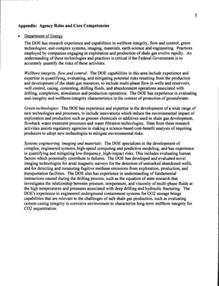 ,--------    -   --




                                                                                                               5

     Appendix: Agency Roles and Core Competencies

     •   Department of Energy
         The DOE has research experience and capabilities in wellbore integrity, flow and control; green
         technologies; and complex systems, imaging, materials, earth science and engineering. Practices
         employed by companies engaging in exploration and production of shale gas evolve rapidly. An
         understanding of these technologies and practices is critical if the Federal Government is to
         accurately quantify the risks of these activities.

         Wellbore integrity. flow and control: The DOE capabilities in this area include experience and
         expertise in quantifying, evaluating, and mitigating potential risks resulting from the production
         and development ofthe shale gas resources, to include multi-phase flow in wells and reservoirs,
         well control, casing, cementing, drilling fluids, and abandonment operations associated with
         drilling, completion, stimulation and production operations. The DOE has experience in evaluating
         seal-integrity and wellbore-integrity characteristics in the context of protection of groundwater.

         Green technologies: The DOE has experience and expertise in the development of a wide range of
         new technologies and processes, to include innovations which reduce the environmental impact of
         exploration and production such as greener chemicals or additives used in shale gas development,
         flowback water treatment processes and water filtration technologies. Data from these research
         activities assists regulatory agencies in making a science-based cost-benefit analysis of requiring
         producers to adopt new technologies to mitigate environmental risks.

         Systems engineering. imaging and materials: The DOE specializes in the development of
         complex, engineered systems, high-speed computing and predictive modeling, and has experience
         in quantifying and mitigating low-frequency, high-impact risks. This includes evaluating human
         factors which potentially contribute to failures. The DOE has developed and evaluated novel
         imaging technologies for areal magnetic surveys for the detection of unmarked abandoned wells,
         and for detecting and measuring fugitive methane emissions from exploration, production, and
         transportation facilities. The DOE also has experience in understanding of fundamental
         interactions caused during the drilling process, such as the equation of state research that
         investigates the relationship between pressure, temperature, and viscosity of multi-phase fluids at
         the high temperatures and pressures associated with deep drilling and hydraulic fracturing. The
         DOE's experience in engineered underground containment systems for C02 storage brings
         capabilities that are relevant to the challenges of safe shale gas production, such as evaluating
         cement-casing integrity in corrosive environment to characterize long-term wellbore integrity for
         C02 sequestration.
 