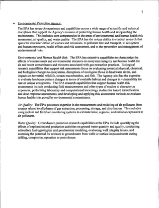 7


•   Environmental Protection Agency:
    The EPA has research experience and capabilities across a wide range of scientific and technical
    disciplines that support the Agency's mission of protecting human health and safeguarding the
    environment. This includes core competencies in the areas of environmental and human health risk
    assessment, air quality, and water quality. The EPA has the unique ability to conduct research that
    spans the characterization of sources and emissions, to pollutant fate and transport, to ecosystem
    and human exposures, health effects and risk assessment, and to the prevention and management of
    environmental risks.

    Environmental and Human Health Risk: The EPA has extensive capabilities to characterize the
    effects of contaminants and environmental stressors on ecosystem integrity and human health for
    air and water contaminants and mixtures associated with gas extraction practices. Ecological
    research capabilities that support risk assessments focus on evaluating potential physical, chemical,
    and biological changes to ecosystems, disruptions of ecological flows in headwater rivers, and
    impacts on terrestrial wildlife, stream macrobenthos, and fish. The Agency also has the expertise
    to evaluate landscape pattern changes in terms of available habitat and changes in vulnerability for
    rare or unique ecosystems. The EPA research capabilities that support human health risk
    assessments include conducting field measurements and other types of studies to characterize
    exposures, performing laboratory and computational toxicology studies for hazard identification
    and dose response assessments, and developing and applying risk assessment methods to evaluate
    human health risks posed by environmental contaminants.

    Air Quality: The EPA possesses expertise in the measurement and modeling of air pollutants from
    sources related to all phases of gas extraction, processing, storage, and distribution. This includes
    using mobile and fixed air monitoring systems to estimate local, regional, and national exposures to
    air pollutants.

    Water Quality: Groundwater protection research capabilities at the EPA include quantifying the
    effects of exploration and production activities on ground water quantity and quality, conducting
    subsurface hydrogeological and geochemical modeling, evaluating well integrity issues, and
    assessing the potential for releases to groundwater from wells or surface impoundments during
    drilling, completion, operation or post closure.
 
