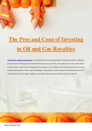 www.heatsign.com
The Pros and Cons of Investing
in Oil and Gas Royalties
Oil and gas royalty investments are probably the most demanding field where everyone is willing to
invest because of the great incentives that come your way. Since oil is ruling most of our world and its
business talks in big bucks, working with oil and gas is not restricted and the opportunities are never
limited. But because of heavy use of petroleum, natural gas, crude oil, diesel fuel, electricity and other
components that oil and gas royalties can provide, there are some pitfalls in this business too.
 