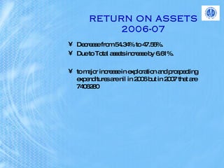 RETURN ON ASSETS 2006-07 Decrease from 54.34% to 47.56%. Due to Total assets increase by 6.61%.  to major increase in exploration and prospecting expenditures are nil in 2006 but in 2007 that are 7406280   