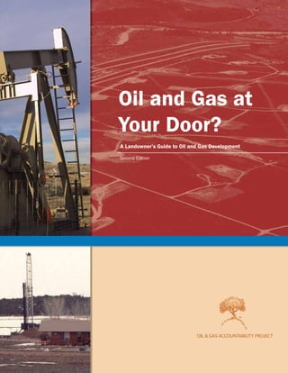 OilandGasatYourDoor?ALandowner’sGuidetoOilandGasDevelopmentOIL&GASACCOUNTABILITYPROJECT
OIL & GAS ACCOUNTABILITY PROJECT
OIL & GAS ACCOUNTABILITY PROJECT
Oil and Gas at
Your Door?
A Landowner’s Guide to Oil and Gas Development
OGAP has prepared this guide to assist
those facing oil and gas development on
their land and in their communities.
Oil & Gas Accountability Project
P.O. Box 1102
Durango, Colorado USA 81302
Phone: 970-259-3353
Fax: 970-259-7514
www.ogap.org
Second Edition
cover 2005.qxp 1/8/2006 6:44 PM Page 1
 