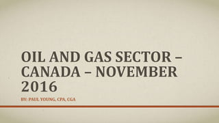 OIL AND GAS SECTOR –
CANADA – NOVEMBER
2016
BY: PAUL YOUNG, CPA, CGA
 