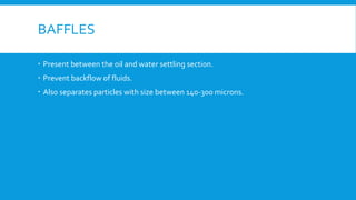 BAFFLES
 Present between the oil and water settling section.
 Prevent backflow of fluids.
 Also separates particles with size between 140-300 microns.
 