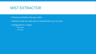 MIST EXTRACTOR
 Present just before the gas outlet.
 Absorbs small oil molecules of size less than 140 microns.
 Categorised in 2 types:
 Mesh type
 Vein type
 