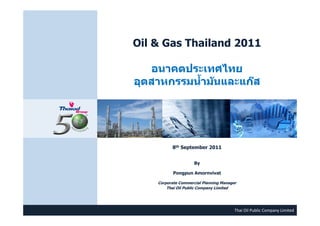 Oil & Gas Thailand 2011
อนาคตประเทศไทยอนาคตประเทศไทย
อุตสาหกรรมนํ้ามันและแก๊สอุตสาหกรรมนํ้ามันและแก๊ส
8th September 2011
ByBy
Pongpun Amornvivat
Corporate Commercial Planning Manager
Thai Oil Public Company Limited
Thai Oil Public Company Limited
p y
 
