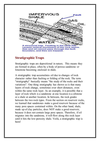 Stratigraphic Traps 
Stratigraphic traps are depositional in nature. This means they 
are formed in place, often by a body of porous sandstone or 
limestone becoming enclosed in shale. 
A stratigraphic trap accumulates oil due to changes of rock 
character rather than faulting or folding of the rock. The term 
"stratigraphy" basically means "the study of the rocks and their 
variations". One thing stratigraphy has shown us is that many 
layers of rock change, sometimes over short distances, even 
within the same rock layer. As an example, it is possible that a 
layer of rock which is a sandstone at one location is a siltstone 
or a shale at another location. In between, the rock grades 
between the two rock types. From the section on reservoir rocks, 
we learned that sandstones make a good reservoir because of the 
many pore spaces contained within. On the other hand, shale, 
made up of clay particles, does NOT make a good reservoir, 
because it does not contain large pore spaces. Therefore, if oil 
migrates into the sandstone, it will flow along this rock layer 
until it hits the low-porosity shale. Voilà, a stratigraphic trap is 
born! 
 