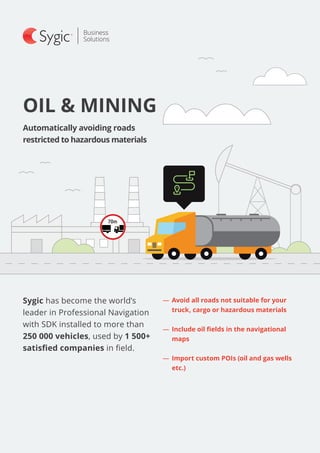 Sygic has become the world’s
leader in Professional Navigation
with SDK installed to more than
250 000 vehicles, used by 1 500+
satisfied companies in field.
OIL & MINING
Automatically avoiding roads
restricted to hazardous materials
―― 	Avoid all roads not suitable for your
truck, cargo or hazardous materials
―― 	Include oil fields in the navigational
maps
―― 	Import custom POIs (oil and gas wells
etc.)
 