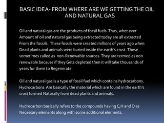 BASIC IDEA- FROMWHERE AREWE GETTINGTHE OIL
AND NATURAL GAS
Oil and natural gas are the products of fossil fuels.Thus, whet ever
Amount of oil and natural gas being extracted today are all extracted
From the fossils. These fossils were created millions of years ago when
Dead plants and animals were buried inside the earth’s crust.These
sometimes called as non-Renewable sources.They are termed as non
renewable because if they Gets depleted then it will take thousands of
years for them to Regenerate.
Oil and natural gas is a type of fossil fuel which contains hydrocarbons.
Hydrocarbons Are basically the material which are found in the earth’s
crust formed Naturally from dead plants and animals.
Hydrocarbon basically refers to the compounds having C,H and O as
Necessary elements along with some additional elements.
 