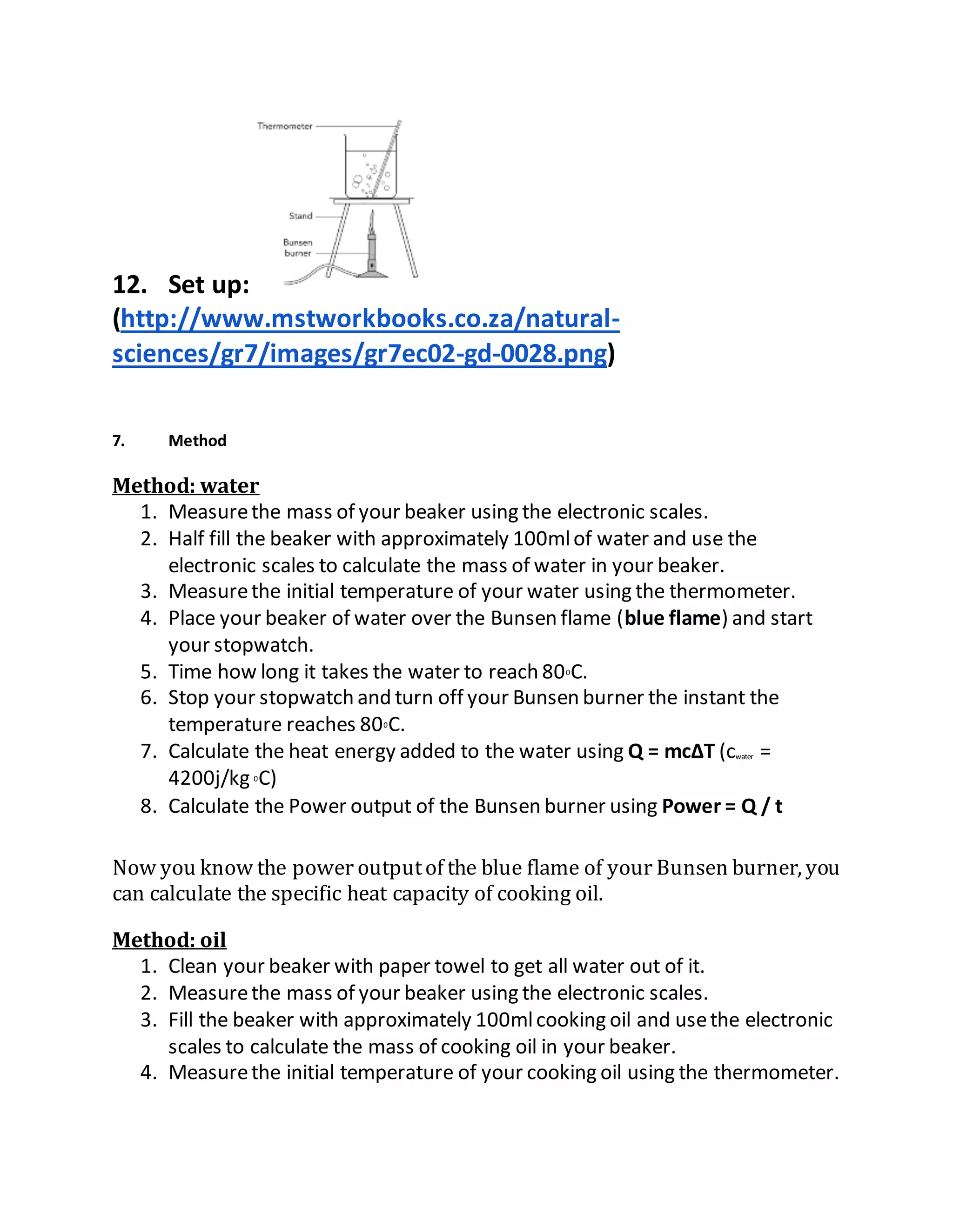 12. Set up:
(http://www.mstworkbooks.co.za/natural-
sciences/gr7/images/gr7ec02-gd-0028.png)
7. Method
Method: water
1. Measurethe mass of your beaker using the electronic scales.
2. Half fill the beaker with approximately 100mlof water and use the
electronic scales to calculate the mass of water in your beaker.
3. Measurethe initial temperature of your water using the thermometer.
4. Place your beaker of water over the Bunsen flame (blue flame) and start
your stopwatch.
5. Time how long it takes the water to reach 800C.
6. Stop your stopwatch and turn off your Bunsen burner the instant the
temperature reaches 800C.
7. Calculate the heat energy added to the water using Q = mc∆T (cwater =
4200j/kg 0C)
8. Calculate the Power output of the Bunsen burner using Power = Q / t
Now you know the power outputof the blue flame of your Bunsen burner, you
can calculate the specific heat capacity of cooking oil.
Method: oil
1. Clean your beaker with paper towel to get all water out of it.
2. Measurethe mass of your beaker using the electronic scales.
3. Fill the beaker with approximately 100mlcooking oil and usethe electronic
scales to calculate the mass of cooking oil in your beaker.
4. Measurethe initial temperature of your cooking oil using the thermometer.
 