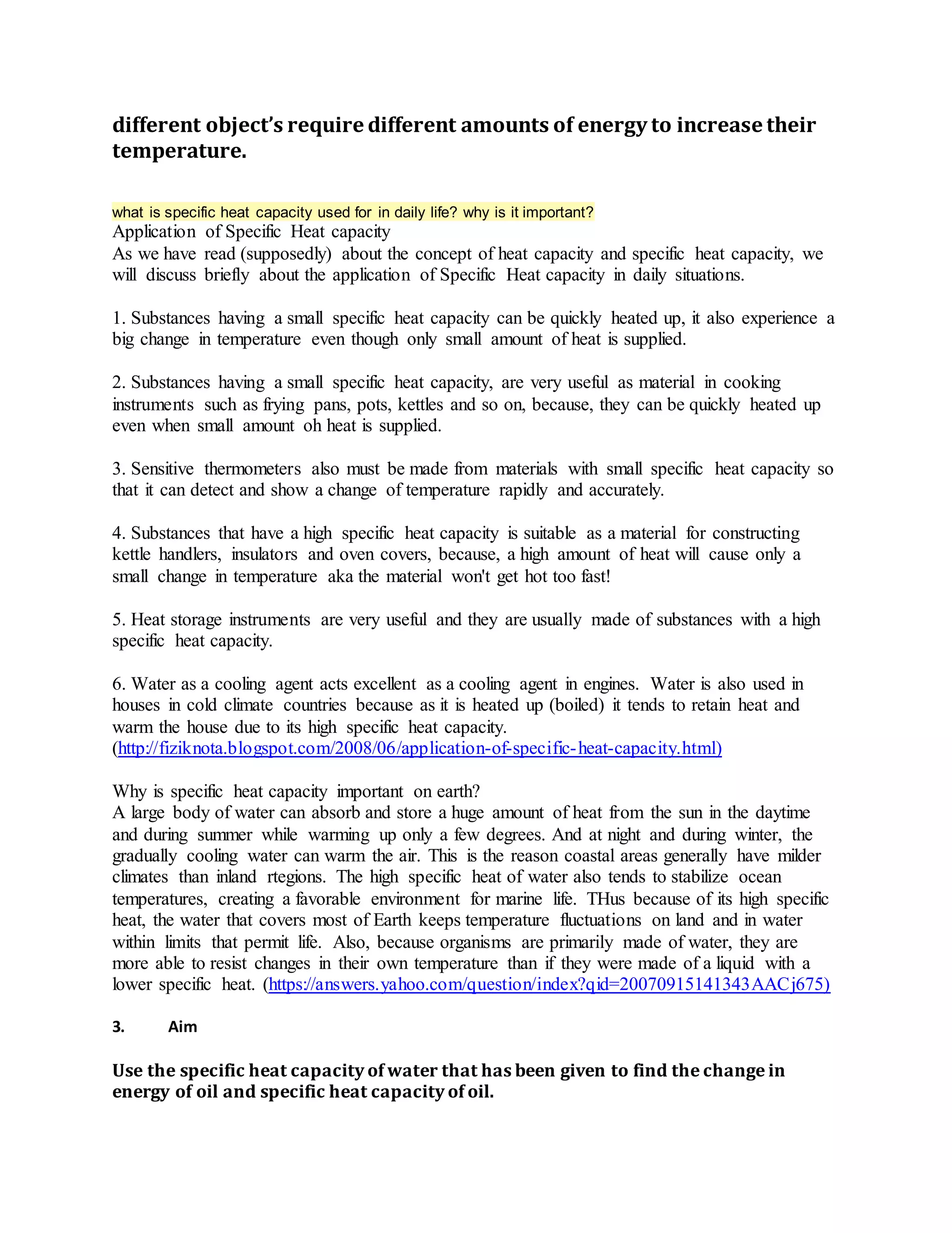 different object’s require different amounts of energy to increase their
temperature.
what is specific heat capacity used for in daily life? why is it important?
Application of Specific Heat capacity
As we have read (supposedly) about the concept of heat capacity and specific heat capacity, we
will discuss briefly about the application of Specific Heat capacity in daily situations.
1. Substances having a small specific heat capacity can be quickly heated up, it also experience a
big change in temperature even though only small amount of heat is supplied.
2. Substances having a small specific heat capacity, are very useful as material in cooking
instruments such as frying pans, pots, kettles and so on, because, they can be quickly heated up
even when small amount oh heat is supplied.
3. Sensitive thermometers also must be made from materials with small specific heat capacity so
that it can detect and show a change of temperature rapidly and accurately.
4. Substances that have a high specific heat capacity is suitable as a material for constructing
kettle handlers, insulators and oven covers, because, a high amount of heat will cause only a
small change in temperature aka the material won't get hot too fast!
5. Heat storage instruments are very useful and they are usually made of substances with a high
specific heat capacity.
6. Water as a cooling agent acts excellent as a cooling agent in engines. Water is also used in
houses in cold climate countries because as it is heated up (boiled) it tends to retain heat and
warm the house due to its high specific heat capacity.
(http://fiziknota.blogspot.com/2008/06/application-of-specific-heat-capacity.html)
Why is specific heat capacity important on earth?
A large body of water can absorb and store a huge amount of heat from the sun in the daytime
and during summer while warming up only a few degrees. And at night and during winter, the
gradually cooling water can warm the air. This is the reason coastal areas generally have milder
climates than inland rtegions. The high specific heat of water also tends to stabilize ocean
temperatures, creating a favorable environment for marine life. THus because of its high specific
heat, the water that covers most of Earth keeps temperature fluctuations on land and in water
within limits that permit life. Also, because organisms are primarily made of water, they are
more able to resist changes in their own temperature than if they were made of a liquid with a
lower specific heat. (https://answers.yahoo.com/question/index?qid=20070915141343AACj675)
3. Aim
Use the specific heat capacity of water that has been given to find the change in
energy of oil and specific heat capacity of oil.
 