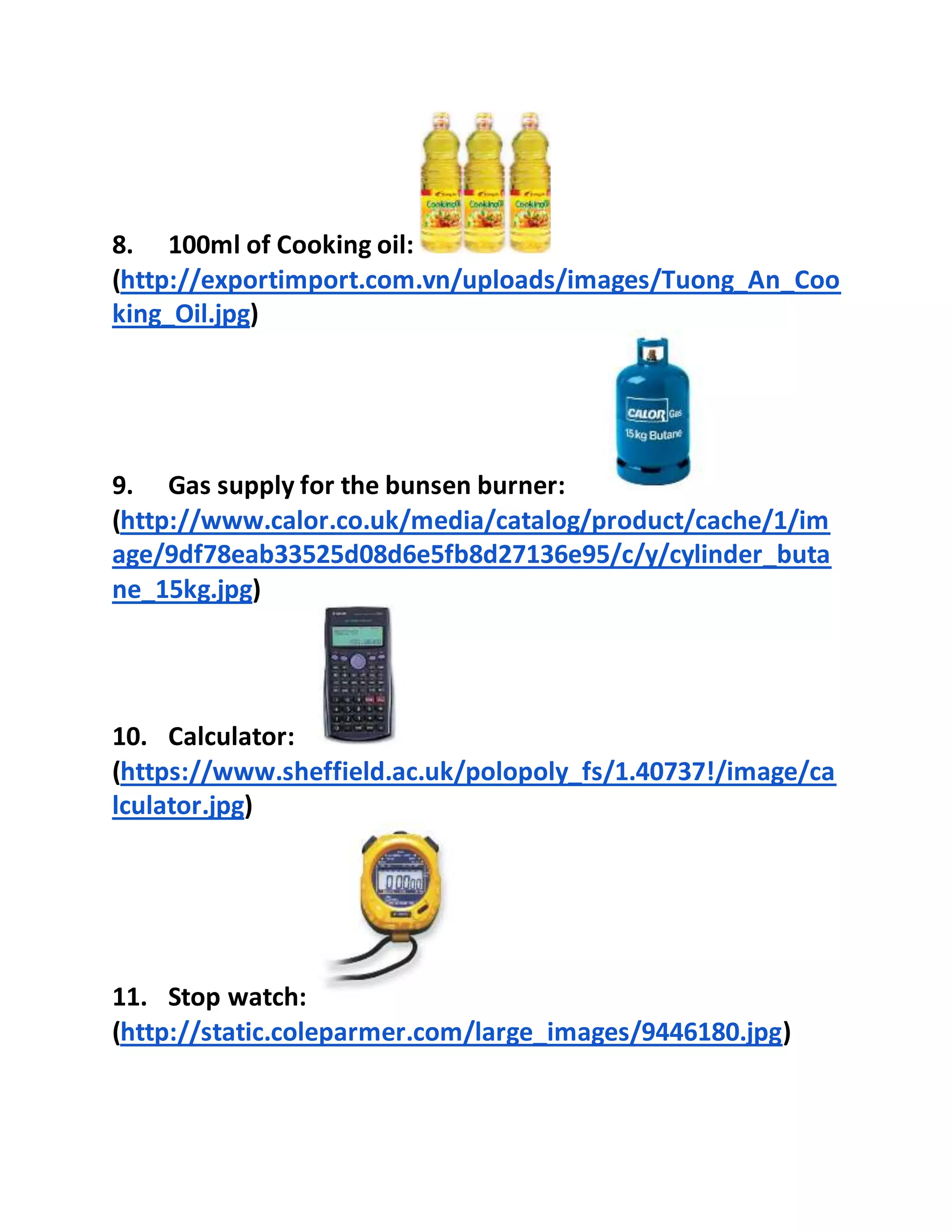 8. 100ml of Cooking oil:
(http://exportimport.com.vn/uploads/images/Tuong_An_Coo
king_Oil.jpg)
9. Gas supply for the bunsen burner:
(http://www.calor.co.uk/media/catalog/product/cache/1/im
age/9df78eab33525d08d6e5fb8d27136e95/c/y/cylinder_buta
ne_15kg.jpg)
10. Calculator:
(https://www.sheffield.ac.uk/polopoly_fs/1.40737!/image/ca
lculator.jpg)
11. Stop watch:
(http://static.coleparmer.com/large_images/9446180.jpg)
 