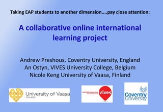 Taking EAP students to another dimension....pay close attention:
A collaborative online international
learning project
Andrew Preshous, Coventry University, England
An Ostyn, VIVES University College, Belgium
Nicole Keng University of Vaasa, Finland
 