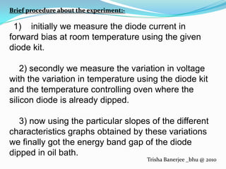 Brief procedure about the experiment:-1)    initially we measure the diode current in forward bias at room temperature using the given diode kit.    2) secondly we measure the variation in voltage with the variation in temperature using the diode kit and the temperature controlling oven where the silicon diode is already dipped.    3) now using the particular slopes of the different characteristics graphs obtained by these variations  we finally got the energy band gap of the diode dipped in oil bath.Trisha Banerjee _bhu @ 2010
