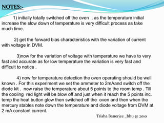 NOTES:-         1) initially totally switched off the oven  , as the temperature initial increase the slow down of temperature is very difficult process as take much time.          2) get the forward bias characteristics with the variation of current with voltage in DVM.            3)now for the variation of voltage with temperature we have to very fast and accurate as for low temperature the variation is very fast and difficult to notice .            4) now for temperature detection the oven operating should be well known . For this experiment we set the ammeter to 2mAand switch off the diode kit .  now raise the temperature about 5 points to the room temp . Till the cooling  red light will be blow off and just when it reach the 5 points inc.  temp the heat button glow then switched off the  oven and then when the mercury stables note down the temperature and diode voltage from DVM at 2 mA constant current.Trisha Banerjee _bhu @ 2010