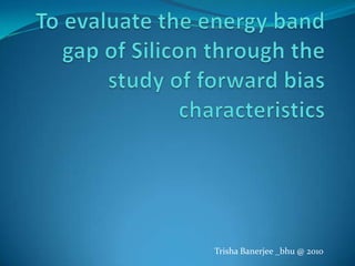 To evaluate the energy band gap of Silicon through the study of forward bias characteristics Trisha Banerjee _bhu @ 2010 