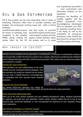Why invest in CostOS?
Oil & Gas Estimating
Oil & Gas projects can be most demanding when it comes to
estimating. Estimators often have to provide estimates and
budgets with continuously evolving scope and within a limited
timescale.
CostOS has the ability to cover
all classes of estimates, from
conception to the detailed
(FEED) phase, making the
system ideal for the Oil
and Gas sector. Its powerful
parametricenginecanbeusedto
value engineer projects and fully
support critical decisions about
the project, such as its scope
and engineering parameters
- even procurement and
fabrication locations of the
equipment.
Moreover, the flexibility of
CostOS, together with the
NoDoC Conceptual Cost
Knowledgebase, (developed
50% by Nomitech and 50%
by specialist consulting teams
in the field), as well as the
availability of commercial
databases, make CostOS the
best choice for all types of Oil
and Gas projects estimating.
Whether you are a facilities owning organization, a consulting firm, a contractor or subcontractor company in
the oil & gas field, CostOS will become an asset of your company, allowing you to build business intelligence
and to integrate estimating with other critical business processes. Main reasons why you should not postpone
the investment in CostOS:
CENTRALISE YOUR ESTIMATING
Many estimators can work collaboratively on the same
estimate and over centralised historical databases. Your
past estimates can quickly be imported into the system
and your work in CostOS becomes a knowledge-base
for accelerated and more accurate future estimate
production.
EVALUATE AND VALUE ENGINEER
Use several off-the-self interactive cost models for
offshore and onshore projects. Assess costs quickly and decide about key scope parameters.
BUILD YOUR OWN KNOWLEDGE-BASE
Make use of the most intuitive assembly and cost modelling development engine, designed specifically
for engineers, and build your own parametric models quickly. Develop models that sit on top of your
historical data, commercial databases, or even conceptualise the experience of your engineers through
smart expressions.
ONE SYSTEM COVERING ALL ESTIMATE CLASSES
Consistency and simplicity, working in one system. Detailed Estimates and streamlined Requests for Quotes,
become the basis for early phase Conceptual Estimates.
 