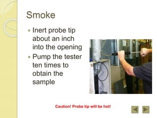 Smoke
 Inert probe tip
about an inch
into the opening
 Pump the tester
ten times to
obtain the
sample
Caution! Probe tip will be hot!
 