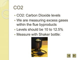 CO2
 CO2: Carbon Dioxide levels
 We are measuring excess gases
within the flue byproducts
 Levels should be 10 to 12.5%
 Measure with Shaker bottle:
 