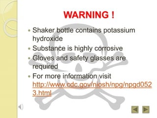 WARNING !
 Shaker bottle contains potassium
hydroxide
 Substance is highly corrosive
 Gloves and safety glasses are
required
 For more information visit
http://www.cdc.gov/niosh/npg/npgd052
3.html
 