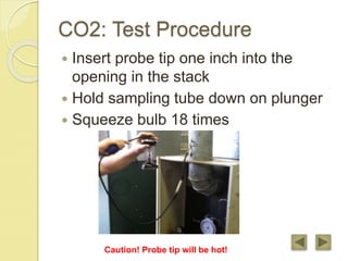 CO2: Test Procedure
 Insert probe tip one inch into the
opening in the stack
 Hold sampling tube down on plunger
 Squeeze bulb 18 times
Caution! Probe tip will be hot!
 