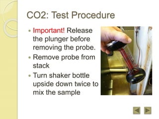 CO2: Test Procedure
 Important! Release
the plunger before
removing the probe.
 Remove probe from
stack
 Turn shaker bottle
upside down twice to
mix the sample
 