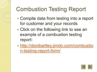 Combustion Testing Report
 Compile data from testing into a report
for customer and your records
 Click on the following link to see an
example of a combustion testing
report:
 http://donibartley.jimdo.com/combustio
n-testing-report-form/
 