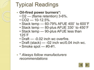Typical Readings
 Oil-fired power burners*:
• O2 — (flame retention) 3-6%.
• CO2 — 10-12.5%.
• Stack temp — 60-79% AFUE 400˚ to 600˚F
• Stack temp — 80-plus AFUE 330˚ to 450˚F
• Stack temp — 90-plus AFUE less than
125˚F
• Draft — -0.02 inch wc overfire.
• Draft (stack) — -02 inch wc/0.04 inch wc.
• Smoke spot — #0-#1.
 * Always follow manufacturers
recommendations
 