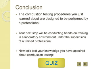 Conclusion
 The combustion testing procedures you just
learned about are designed to be performed by
a professional
 Your next step will be conducting hands-on training
in a laboratory environment under the supervision
of a trained professional
 Now let’s test your knowledge you have acquired
about combustion testing:
QUIZ
 