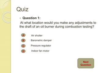 Quiz
 Question 1:
At what location would you make any adjustments to
the draft of an oil burner during combustion testing?
A
B
C
D
Air shutter
Barometric damper
Pressure regulator
Indoor fan motor
Next
Question
 