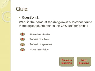 Quiz
 Question 2:
What is the name of the dangerous substance found
in the aqueous solution in the CO2 shaker bottle?
A
B
C
D
Potassium chloride
Potassium sulfate
Potassium hydroxide
Potassium nitride
Next
Question
Previous
Question
 