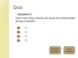 Quiz
 Question 3:
How many times should you pump the smoke tester
during a sample?
A
B
C
D
10
18
16
12
Next
Question
Previous
Question
 