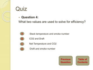 Quiz
 Question 4:
What two values are used to solve for efficiency?
A
B
C
D
Stack temperature and smoke number
CO2 and Draft
Net Temperature and CO2
Draft and smoke number
Table of
Contents
Previous
Question
 