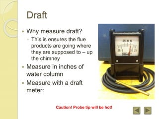 Draft
 Why measure draft?
◦ This is ensures the flue
products are going where
they are supposed to – up
the chimney
 Measure in inches of
water column
 Measure with a draft
meter:
Caution! Probe tip will be hot!
 