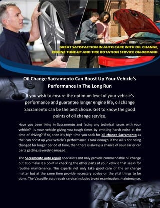 Oil Change Sacramento Can Boost Up Your Vehicle’s
              Performance In The Long Run
    If you wish to ensure the optimum level of your vehicle’s
   performance and guarantee longer engine life, oil change
   Sacramento can be the best choice. Get to know the good
                   points of oil change service.
Have you been living in Sacramento and facing any technical issues with your
vehicle? Is your vehicle giving you tough times by emitting harsh noise at the
time of driving? If so, then it’s high time you seek for oil change Sacramento as
that can boost up your vehicle’s performance. Frank enough, if the oil is not being
changed for longer period of time, then there is always a chance of your car or car
parts getting severely damaged.

The Sacramento auto repair specialists not only provide commendable oil change
but also make it a point in checking the other parts of your vehicle that seeks for
routine maintenance. The experts not only take good care of the oil change
matter but at the same time provide necessary advice on the vital things to be
done. The Vacaville auto repair service includes brake examination, maintenance,
 