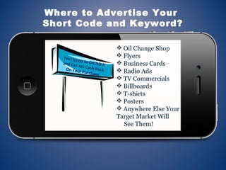  Oil Change Shop
 Flyers
 Business Cards
 Radio Ads
 TV Commercials
 Billboards
 T-shirts
 Posters
 Anywhere Else Your
Target Market Will
See Them!
Where to Advertise Your
Short Code and Keyword?
Text 55555 to OILNOWand Get 10% Cash BackOn Your Purchase
 