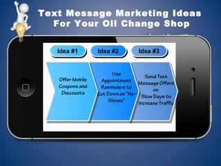 Text Message Marketing Ideas
For Your Oil Change Shop
Idea #1Idea #1 Idea #2Idea #2 Idea #3Idea #3
Use
Appointment
Reminders to
Cut Down on “No-
Shows”
Offer Mobile
Coupons and
Discounts
Send Text
Message Offers
on
Slow Days to
Increase Traffic
 